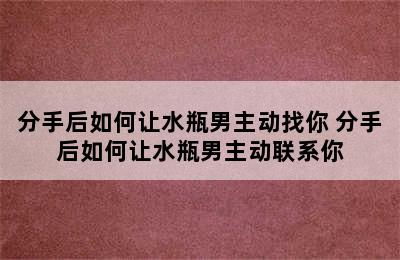 分手后如何让水瓶男主动找你 分手后如何让水瓶男主动联系你